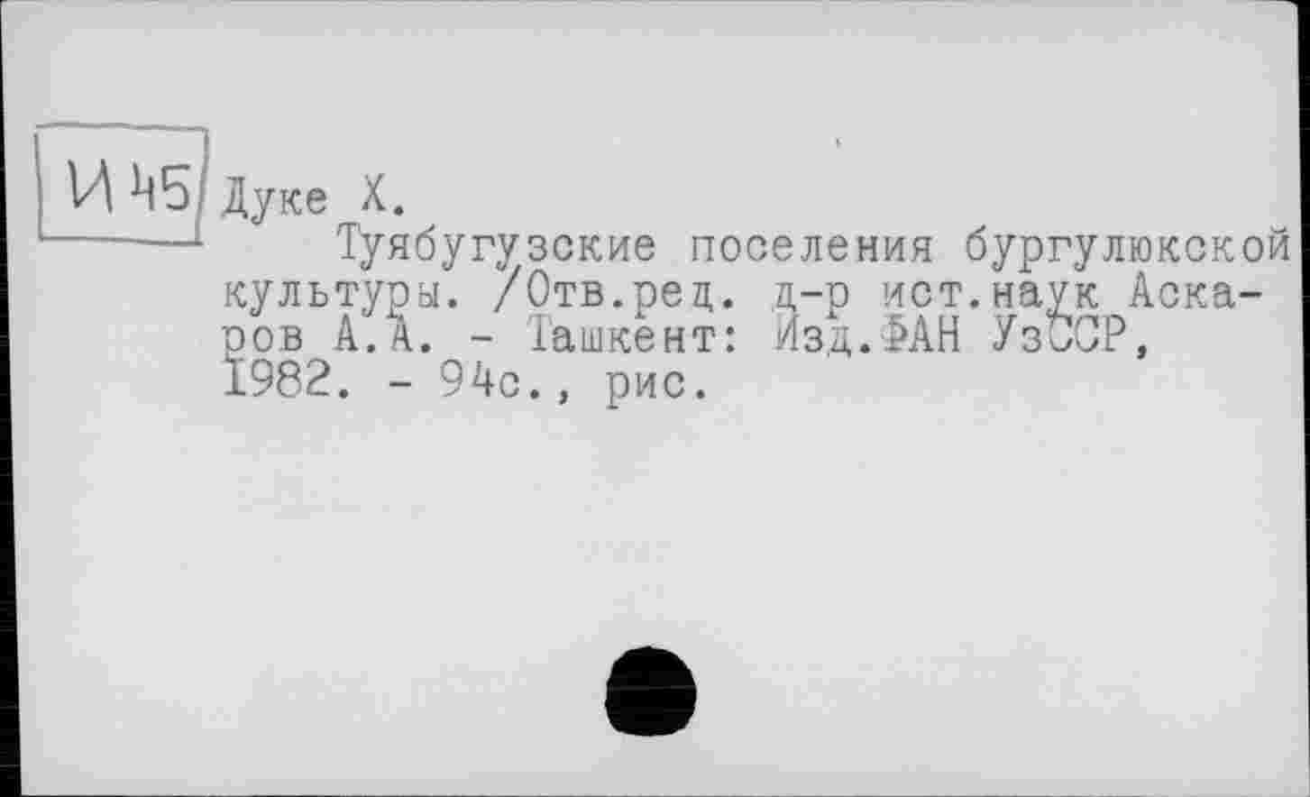 ﻿И ^5 Дуке X.
—■—Туябугузские поселения бургулюкской культуры. /Отв.рец. д-р ист.наук Аскаров А. А. - Ташкент: Изд.ФАН Уз^СР, 1982. - 94с., рис.